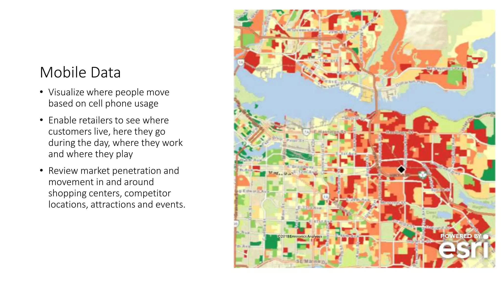 Mobile Data
• Visualize where people move
based on cell phone usage
• Enable retailers to see where
customers live, here they go
during the day, where they work
and where they play
• Review market penetration and
movement in and around
shopping centers, competitor
locations, attractions and events.
27
©2018EnvironicsAnalytics
 