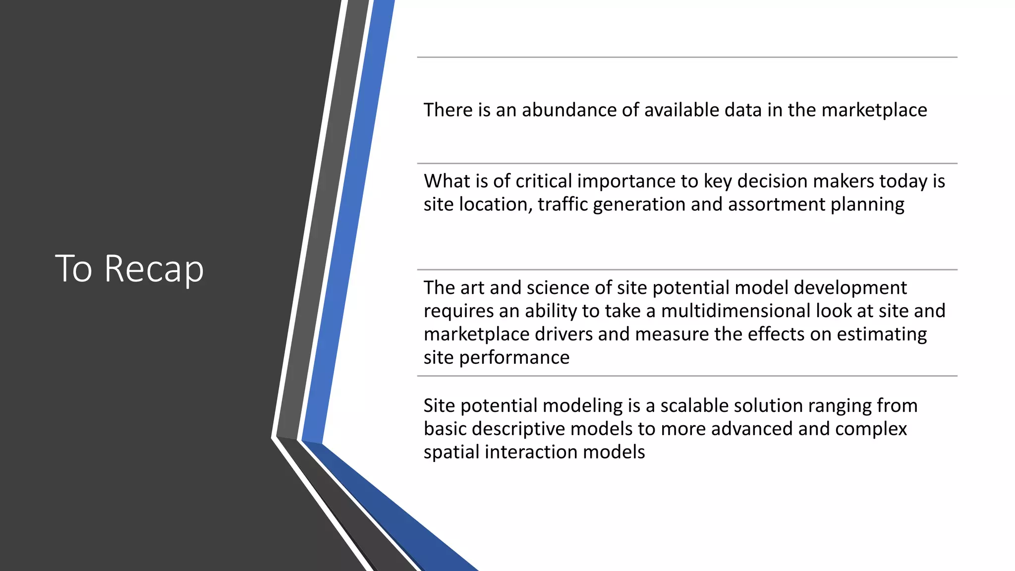 To Recap
There is an abundance of available data in the marketplace
What is of critical importance to key decision makers today is
site location, traffic generation and assortment planning
The art and science of site potential model development
requires an ability to take a multidimensional look at site and
marketplace drivers and measure the effects on estimating
site performance
Site potential modeling is a scalable solution ranging from
basic descriptive models to more advanced and complex
spatial interaction models
 