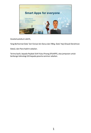 Smart Apps for everyone
Azlina Mahad
Solution Strategist
Esri Malaysia
Assalamualaikum wbrth,
Yang Berhormat Dato' Seri Farizan bin Darus dan YBhg. Dato' Haji Ghazali Derahman
Dato2, dan Para hadirin sekalian.
Terima kasih, kepada Pejabat SUK Pulau Pinang (PSUKPP), atas jemputan untuk
berkongsi teknologi GIS kepada peserta seminar sekalian.
1
 