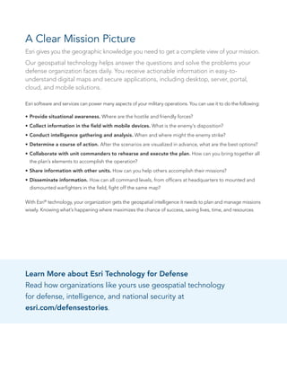 A Clear Mission Picture
Esri gives you the geographic knowledge you need to get a complete view of your mission.
Our geospatial technology helps answer the questions and solve the problems your
defense organization faces daily. You receive actionable information in easy-to-
understand digital maps and secure applications, including desktop, server, portal,
cloud, and mobile solutions.
Esri software and services can power many aspects of your military operations. You can use it to do the following:
•	Provide situational awareness. Where are the hostile and friendly forces?
•	Collect information in the field with mobile devices. What is the enemy’s disposition?
•	Conduct intelligence gathering and analysis. When and where might the enemy strike?
•	Determine a course of action. After the scenarios are visualized in advance, what are the best options?
•	Collaborate with unit commanders to rehearse and execute the plan. How can you bring together all
the plan’s elements to accomplish the operation?
•	Share information with other units. How can you help others accomplish their missions?
•	Disseminate information. How can all command levels, from officers at headquarters to mounted and
dismounted warfighters in the field, fight off the same map?
With Esri®
technology, your organization gets the geospatial intelligence it needs to plan and manage missions
wisely. Knowing what’s happening where maximizes the chance of success, saving lives, time, and resources.
 
Learn More about Esri Technology for Defense
Read how organizations like yours use geospatial technology
for defense, intelligence, and national security at
esri.com/defensestories.
 