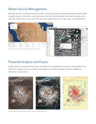 Better Source Management
Manage data from a variety of sources. Collect, catalog, and share multiple data types including video,
imagery, location information, and social media. Use tools and templates to maintain accurate, up-to-
date information that you can search for, find, and quickly add to your maps, apps, and presentations.
Powerful Analysis and Fusion
Analyze patterns, examine relationships, and determine probabilities using tools and templates. Fuse
data from multiple sources to create change detection, incident analyses, and other intelligence
information and products.
Create powerful image analysis products such as change detection.
Use web apps to find and edit imagery and other data.
 