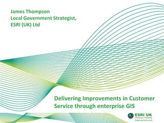 James Thompson Local Government Strategist, ESRI (UK) Ltd Delivering Improvements in Customer Service through enterprise GIS 