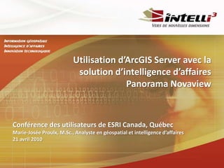 Utilisation d’ArcGIS Server avec la solution d’intelligence d’affaires Panorama Novaview Conférence des utilisateurs de ESRI Canada, Québec Marie-Josée Proulx, M.Sc., Analyste en géospatial et intelligence d’affaires 21 avril 2010 