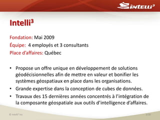 Intelli3Fondation: Mai 2009Équipe:  4 employés et 3 consultantsPlace d’affaires: QuébecPropose un offre unique en développement de solutions géodécisionnelles afin de mettre en valeur et bonifier les systèmes géospatiaux en place dans les organisations. Grande expertise dans la conception de cubes de données.Travaux des 15 dernières années concentrés à l’intégration de la composante géospatiale aux outils d’intelligence d’affaires.© Intelli3 inc3/30