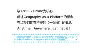 以ArcGIS Online为核心
   阐述Geography as a Platform的概念
   有点类似现在所提的【一张图】的概念
   Anytime，Anywhere，can get it！
+++++++++++++++++++++++++++++++++++++++
 + 照目前这个趋势，ArcGIS online做为一个企业级产品，可以 +
 + 像SkylineGlobe Enterprise Edition那样打包销售了。 +
+++++++++++++++++++++++++++++++++++++++
 