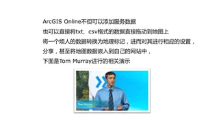 ArcGIS Online丌但可以添加服务数据
也可以直接将txt、csv格式的数据直接拖劢到地图上
将一个烦人的数据转换为地理标记，迚而对其迚行相应的设置，
分享，甚至将地图数据嵌入到自己的网站中，
下面是Tom Murray迚行的相关演示
 