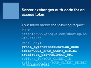 Server exchanges auth code for an
access token
Your server makes the following request
POST
https://www.arcgis.com/sharing/oa
uth2/token
Post Body:
grant_type=authorization_code
&code=CODE_FROM_QUERY_STRING
&redirect_uri=REDIRECT_URI
&client_id=YOUR_CLIENT_ID
&client_secret=YOUR_CLIENT_SECRET
An Introduction to OAuth 2

 