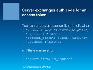 Server exchanges auth code for an
access token
Your server gets a response like the following
{ "access_token":"RsT5O30zqMLgV3Ia",
"expires_in":3600,
"refresh_token":"e1qok2RRua48lXI”,
"username":"aaronpk"
}
or if there was an error
{
"error":"invalid_request"
}
An Introduction to OAuth 2

 