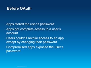 Before OAuth

•

Apps stored the user’s password

•

Apps got complete access to a user’s
account

•

Users couldn’t revoke access to an app
except by changing their password

•

Compromised apps exposed the user’s
password

An Introduction to OAuth 2

 