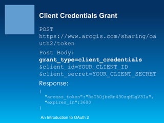 Client Credentials Grant
POST
https://www.arcgis.com/sharing/oa
uth2/token
Post Body:
grant_type=client_credentials
&client_id=YOUR_CLIENT_ID
&client_secret=YOUR_CLIENT_SECRET

Response:
{
"access_token":"RsT5OjbzRn430zqMLgV3Ia",
"expires_in":3600
}
An Introduction to OAuth 2

 