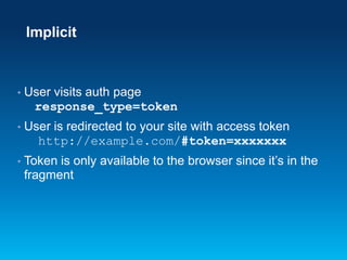 Implicit

•

User visits auth page
response_type=token

•

User is redirected to your site with access token
http://example.com/#token=xxxxxxx

•

Token is only available to the browser since it’s in the
fragment

 