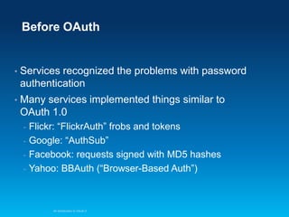 Before OAuth

•

Services recognized the problems with password
authentication

•

Many services implemented things similar to
OAuth 1.0
Flickr: “FlickrAuth” frobs and tokens
- Google: “AuthSub”
- Facebook: requests signed with MD5 hashes
- Yahoo: BBAuth (“Browser-Based Auth”)
-

An Introduction to OAuth 2

 
