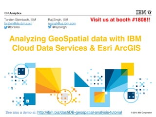 © 2015 IBM Corporation
Analyzing GeoSpatial data with IBM
Cloud Data Services & Esri ArcGIS
Torsten Steinbach, IBM!
torsten@de.ibm.com!
@torsstei!
See also a demo at: http://ibm.biz/dashDB-geospatial-analysis-tutorial
Raj Singh, IBM!
rrsingh@us.ibm.com!
@rajrsingh!
Visit us at booth #1808!!
 
