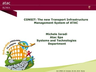 CONSIT: The new Transport Infrastructure
     Management System of ATAC



            Michele Ieradi
               Atac Spa
       Systems and Technologies
             Department




                    Esri EMEA UC October 26-28, 2010 Rome
 