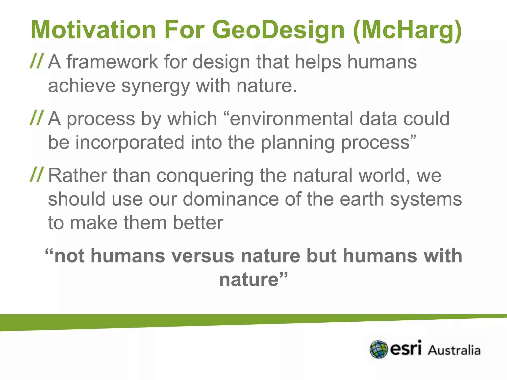 Motivation For GeoDesign (McHarg)
 A framework for design that helps humans
 achieve synergy with nature.
 A process by which “environmental data could
 be incorporated into the planning process”
 Rather than conquering the natural world, we
 should use our dominance of the earth systems
 to make them better
 “not humans versus nature but humans with
                  nature”
 