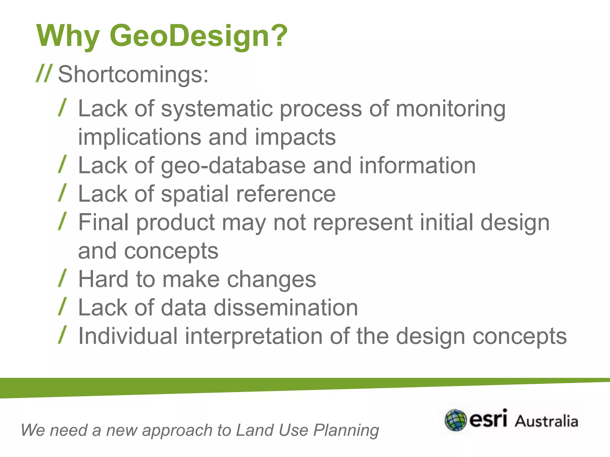 Why GeoDesign?
    Shortcomings:
     Lack of systematic process of monitoring
     implications and impacts
     Lack of geo-database and information
     Lack of spatial reference
     Final product may not represent initial design
     and concepts
     Hard to make changes
     Lack of data dissemination
     Individual interpretation of the design concepts


We need a new approach to Land Use Planning
 