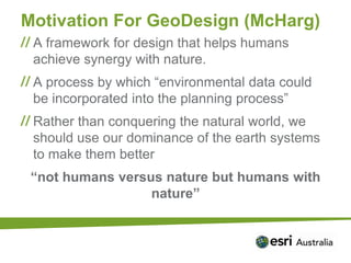 Motivation For GeoDesign (McHarg)
 A framework for design that helps humans
 achieve synergy with nature.
 A process by which “environmental data could
 be incorporated into the planning process”
 Rather than conquering the natural world, we
 should use our dominance of the earth systems
 to make them better
 “not humans versus nature but humans with
                  nature”
 