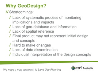 Why GeoDesign?
    Shortcomings:
     Lack of systematic process of monitoring
     implications and impacts
     Lack of geo-database and information
     Lack of spatial reference
     Final product may not represent initial design
     and concepts
     Hard to make changes
     Lack of data dissemination
     Individual interpretation of the design concepts


We need a new approach to Land Use Planning
 