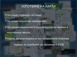 ИЗГОТВЯНЕ НА КАРТИ
➢На съществуващи системи;
➢На инвестиционни намерения;
➢На канализационни/водоснабдителни мрежи в
населените места;
➢Карти, за онагледяване на генералните планове.
Карти за нуждите на проекта > 1100

 