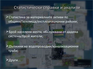 Статистически справки и анализи
➢Статистика за материалните активи по
общини/землища/експлоатационни райони;
➢Брой населени места, обслужвани от дадена
система/брой жители;
➢Дължини на водопроводни/канализационни
тръби;
➢Други...

 