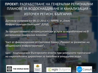 ПРОЕКТ: РАЗРАБОТВАНЕ НА ГЕНЕРАЛНИ РЕГИОНАЛНИ
ПЛАНОВЕ ЗА ВОДОСНАБДЯВАНЕ И КАНАЛИЗАЦИЯ –
ИЗТОЧЕН РЕГИОН, БЪЛГАРИЯ
Договор сключен на 08.12.2011 г. - МРРБ и „Ежис
Инфраструктура България” ДЗЗД;
За предоставянето на консултантски услуги за изработване на 8
регионални генерални планове;
Част от финансирания от Световна банка „Проект за развитие на
общинската инфраструктура“;
Цел - подпомагане българските власти при успешното прилагане
на европейските директиви за питейни и отпадъчни води.

 