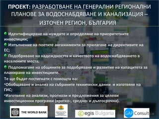 ПРОЕКТ: РАЗРАБОТВАНЕ НА ГЕНЕРАЛНИ РЕГИОНАЛНИ
ПЛАНОВЕ ЗА ВОДОСНАБДЯВАНЕ И КАНАЛИЗАЦИЯ –
ИЗТОЧЕН РЕГИОН, БЪЛГАРИЯ
Идентифициране на нуждите и определяне на приоритетните
инвестиции;
Изпълнение на поетите ангажименти за прилагане на директивите на
ЕС;
Подобряване на надеждността и качеството на водоснабдяването в
населените места;
Подпомагане на общините за подобряване и развитие на капацитета за
планиране на инвестициите.
Те ще бъдат постигнати с помощта на:
•Обобщаване и анализ на събраните технически данни и изготвяне на
ГИС;
•Изготвяне на анализи, прогнози и предложения за целеви
инвестиционни програми (кратко-, средно- и дългосрочна).

 