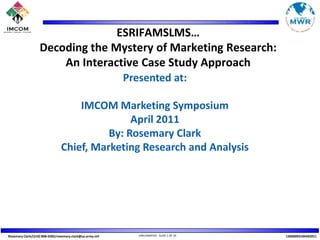 ESRIFAMSLMS… Decoding the Mystery of Marketing Research: An Interactive Case Study Approach Presented at:  IMCOM Marketing Symposium April 2011 By: Rosemary Clark Chief, Marketing Research and Analysis 