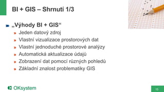 15
„Výhody BI + GIS“
Jeden datový zdroj
Vlastní vizualizace prostorových dat
Vlastní jednoduché prostorové analýzy
Automatická aktualizace údajů
Zobrazení dat pomocí různých pohledů
Základní znalost problematiky GIS
BI + GIS – Shrnutí 1/3
 