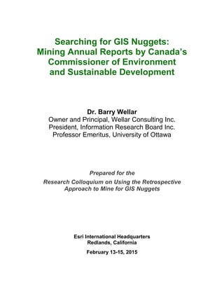 Searching for GIS Nuggets: 
Mining Annual Reports by Canada’s 
Commissioner of Environment 
and Sustainable Development 
Dr. Barry Wellar 
Owner and Principal, Wellar Consulting Inc. 
President, Information Research Board Inc. 
Professor Emeritus, University of Ottawa 
Prepared for the 
Research Colloquium on Using the Retrospective 
Approach to Mine for GIS Nuggets 
Esri International Headquarters 
Redlands, California 
February 13-15, 2015  