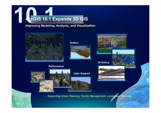 ArcGIS 10.1 Expands 3D GIS
Improving Modeling, Analysis, and Visualization




                                 Buffers




                                                         3D Editing
               Performance

                                    Lidar Support




           . . . Supporting Urban Planning, Facility Management, Landscape Planning . . .
 