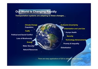 Our World Is Changing Rapidly
     Transportation systems are adapting to these changes…



                  Climate Change                                   Economic Uncertainty
                  Population
                                                                       Urbanization and Land Use
                  Traffic
                                                                         Human Health
Political and Social Conflict
                                                                           Security
       Loss of Biodiversity
                                                                         Technology Advancements
                     Energy
                                                                      Poverty & Inequality
               Water Security
                                                                   Globalization
                Natural Resources




                                . . . There are many applications of GIS to address these changes
 