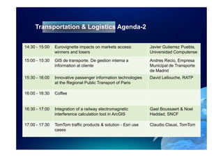 Transportation & Logistics Agenda-2


14:30 - 15:00   Eurovignette impacts on markets access:         Javier Gutierrez Puebla,
                winners and losers                              Universidad Computense

15:00 - 15:30   GIS de transporte. De gestion interna a         Andres Recio, Empresa
                information al cliente                          Municipal de Transporte
                                                                de Madrid
15:30 - 16:00   Innovative passenger information technologies   David Lellouche, RATP
                at the Regional Public Transport of Paris

16:00 - 16:30   Coffee


16:30 - 17:00   Integration of a railway electromagnetic        Gael Boussaert & Noel
                interference calculation tool in ArcGIS         Haddad, SNCF

17:00 - 17:30   TomTom traffic products & solution - Esri use   Claudio Clausi, TomTom
                cases
 