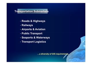 Transportation Submarkets


    •   Roads & Highways
    •   Railways
    •   Airports & Aviation
    •   Public Transport
    •   Seaports & Waterways
    •   Transport Logistics



                    …a diversity of GIS requirements,
 