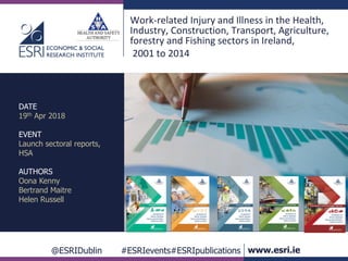 @ESRIDublin #ESRIevents#ESRIpublications www.esri.ie
Work-related Injury and Illness in the Health,
Industry, Construction, Transport, Agriculture,
forestry and Fishing sectors in Ireland,
2001 to 2014
DATE
19th Apr 2018
EVENT
Launch sectoral reports,
HSA
AUTHORS
Oona Kenny
Bertrand Maitre
Helen Russell
 