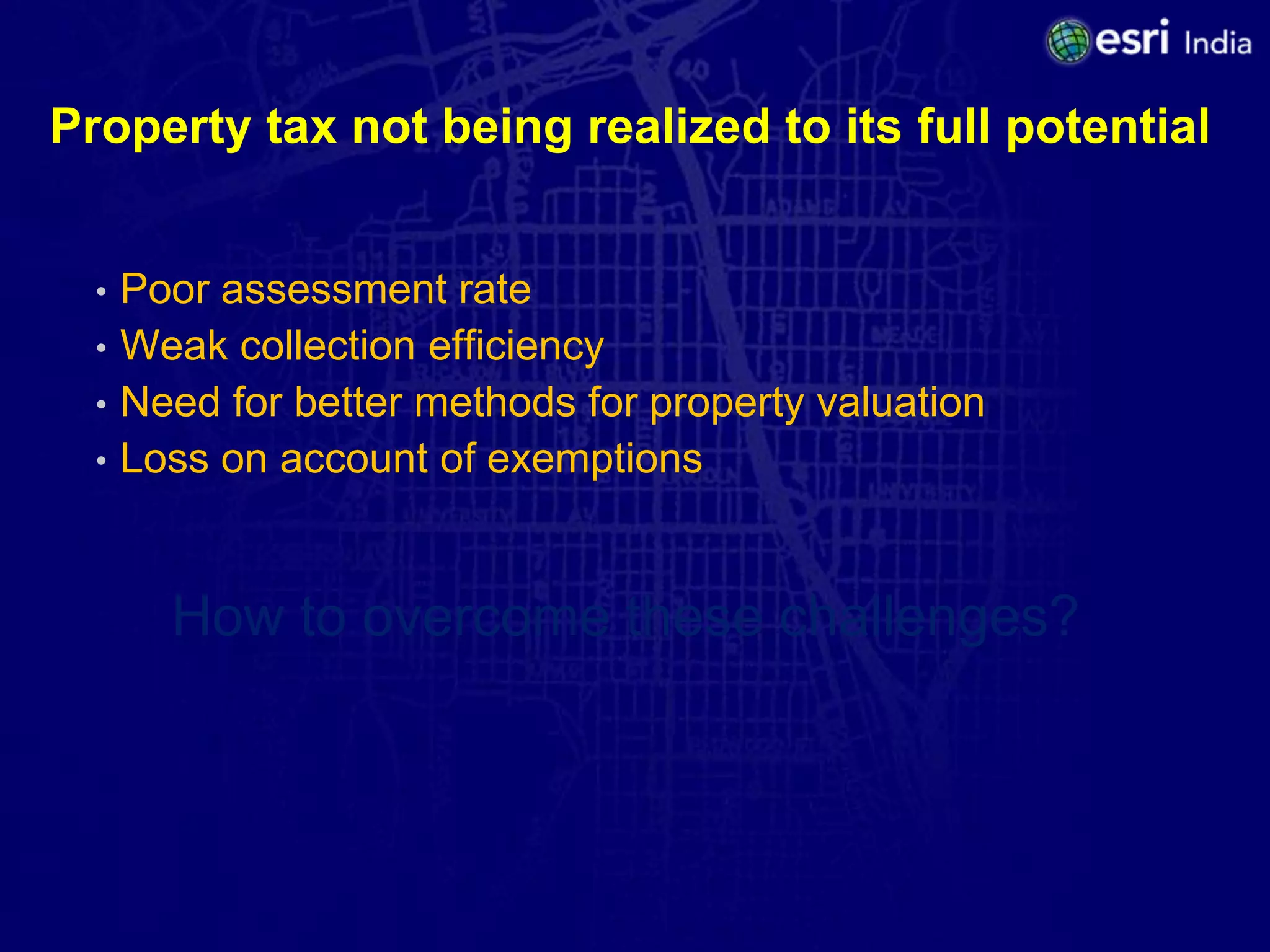 Property tax not being realized to its full potential


  •   Poor assessment rate
  •   Weak collection efficiency
  •   Need for better methods for property valuation
  •   Loss on account of exemptions


        How to overcome these challenges?
 