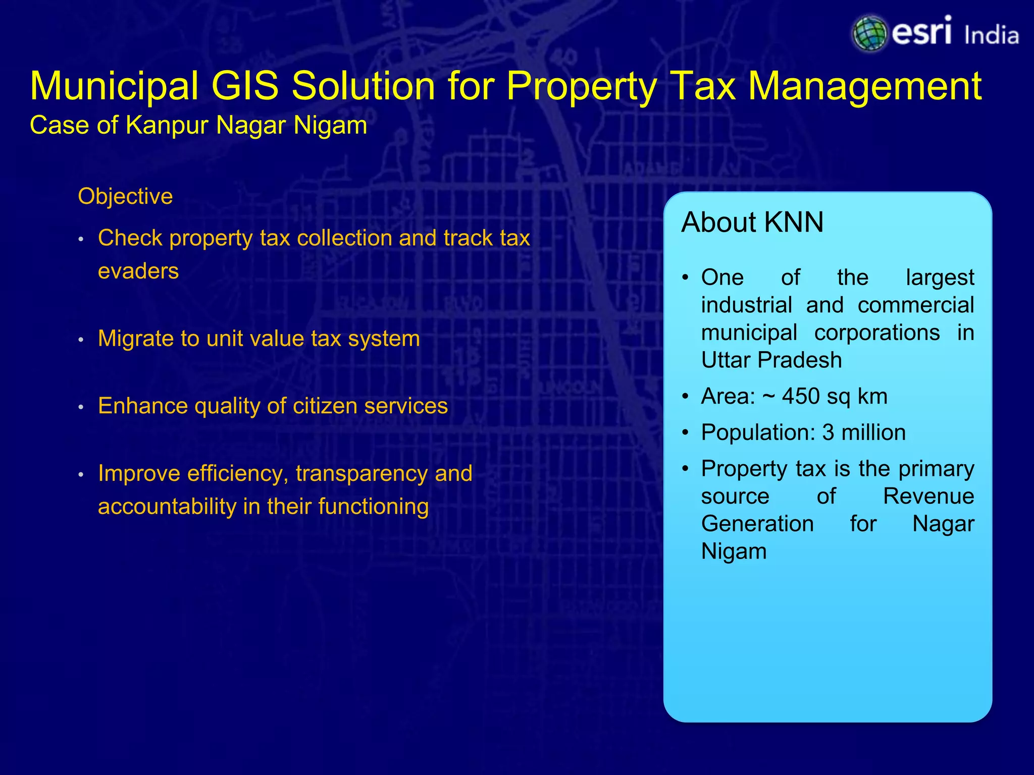 Municipal GIS Solution for Property Tax Management
Case of Kanpur Nagar Nigam

   Objective
   •   Check property tax collection and track tax
                                                     About KNN
       evaders                                       • One     of   the   largest
                                                       industrial and commercial
   •   Migrate to unit value tax system                municipal corporations in
                                                       Uttar Pradesh
   •   Enhance quality of citizen services           • Area: ~ 450 sq km
                                                     • Population: 3 million
   •   Improve efficiency, transparency and          • Property tax is the primary
       accountability in their functioning             source     of      Revenue
                                                       Generation     for   Nagar
                                                       Nigam
 