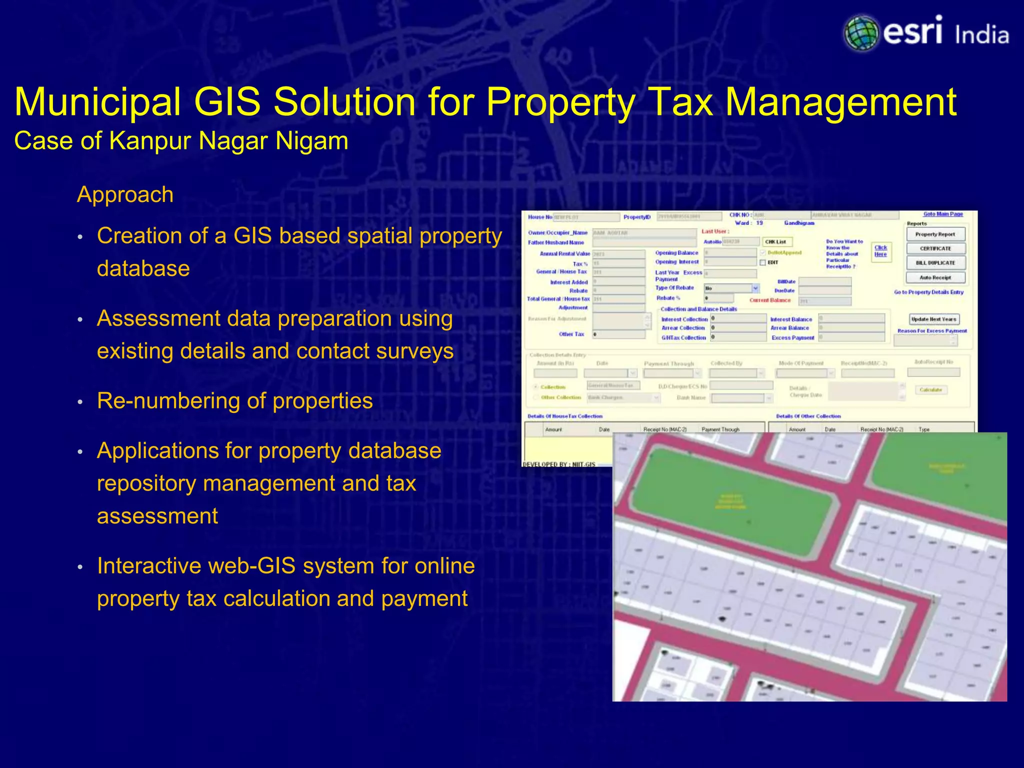 Municipal GIS Solution for Property Tax Management
Case of Kanpur Nagar Nigam

    Approach
    •   Creation of a GIS based spatial property
        database

    •   Assessment data preparation using
        existing details and contact surveys

    •   Re-numbering of properties

    •   Applications for property database
        repository management and tax
        assessment

    •   Interactive web-GIS system for online
        property tax calculation and payment
 