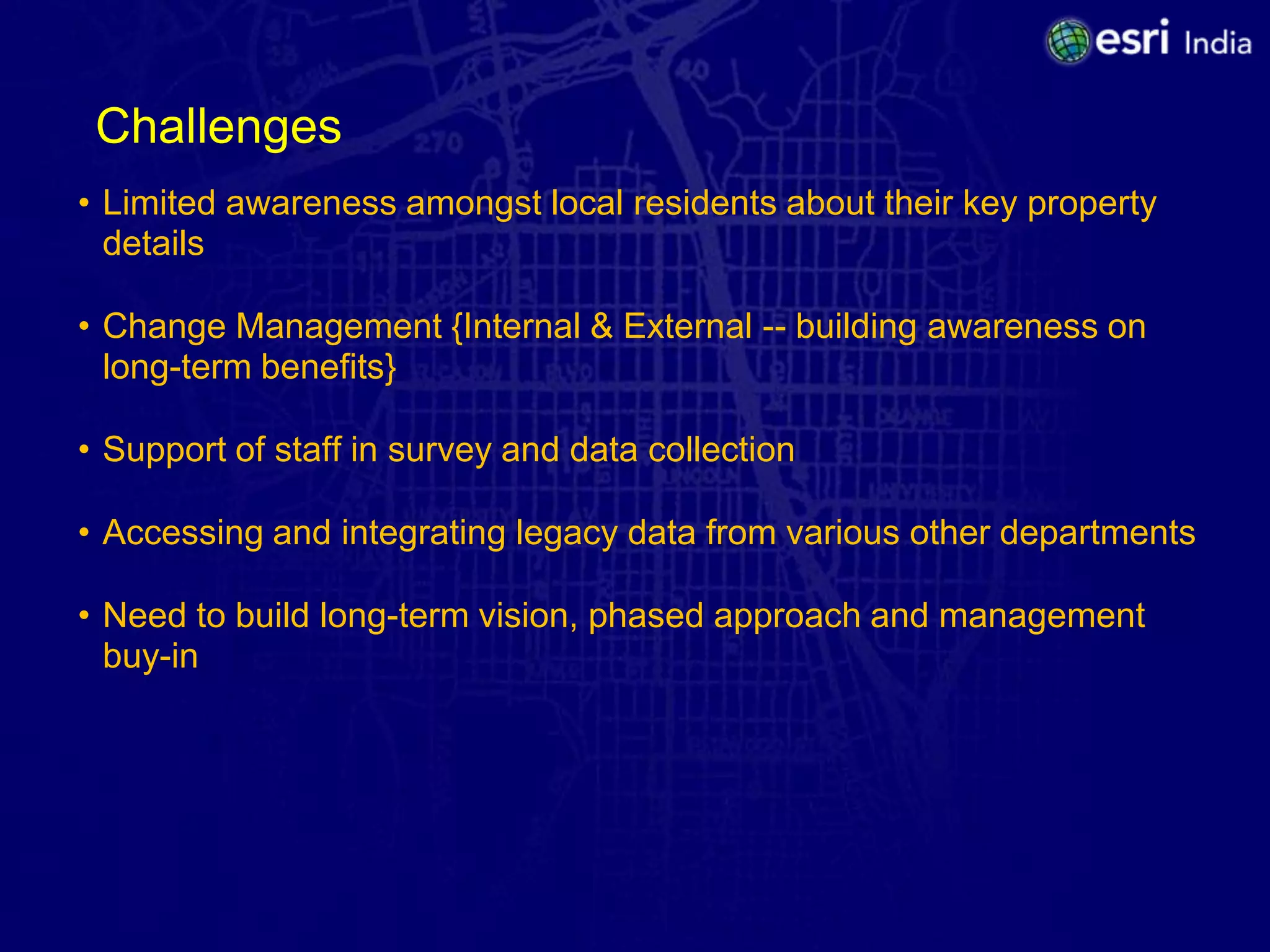 Challenges
• Limited awareness amongst local residents about their key property
  details

• Change Management {Internal & External -- building awareness on
  long-term benefits}

• Support of staff in survey and data collection

• Accessing and integrating legacy data from various other departments

• Need to build long-term vision, phased approach and management
  buy-in
 