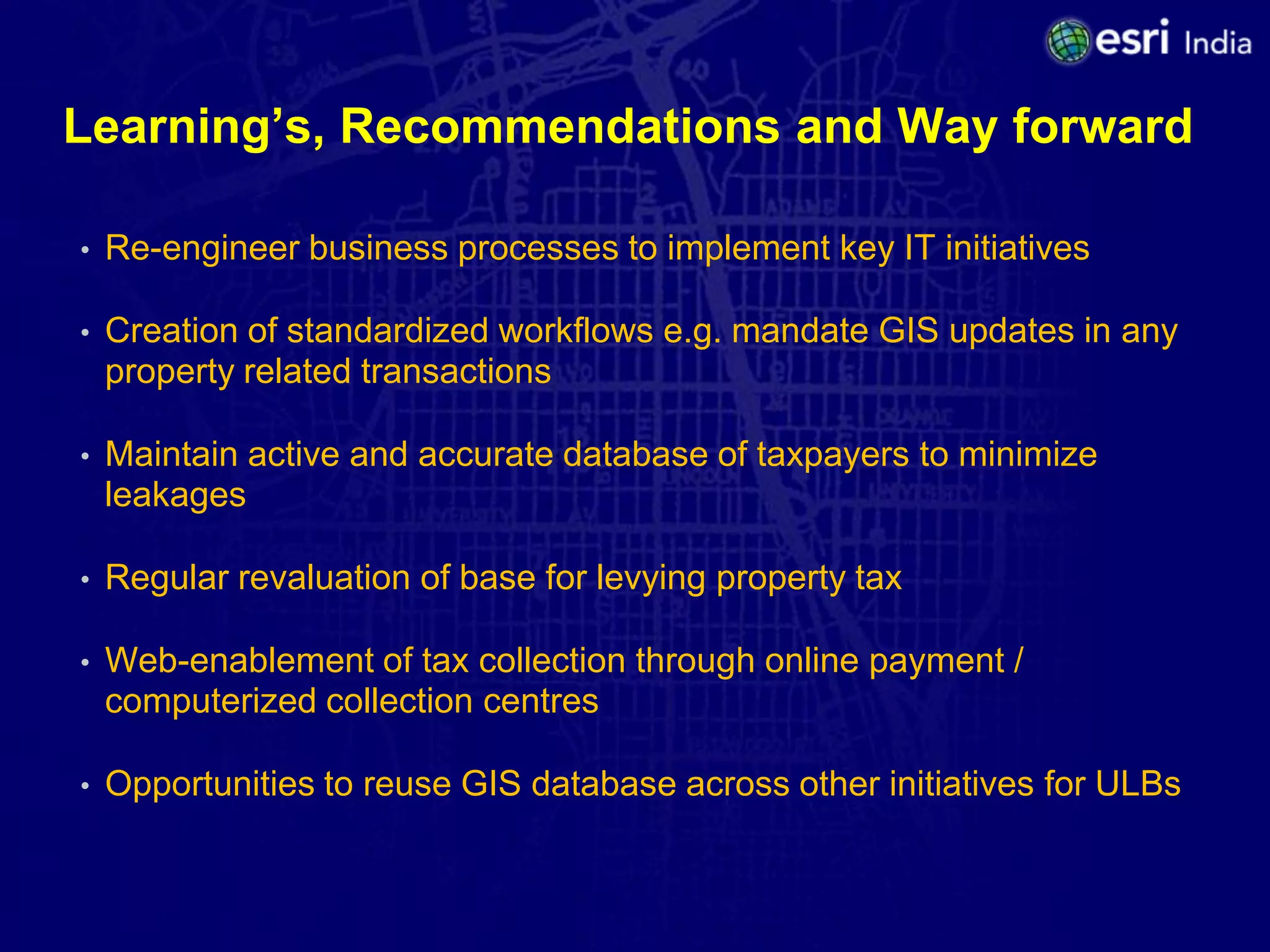 Learning’s, Recommendations and Way forward

•   Re-engineer business processes to implement key IT initiatives

•   Creation of standardized workflows e.g. mandate GIS updates in any
    property related transactions

•   Maintain active and accurate database of taxpayers to minimize
    leakages

•   Regular revaluation of base for levying property tax

•   Web-enablement of tax collection through online payment /
    computerized collection centres

•   Opportunities to reuse GIS database across other initiatives for ULBs
 