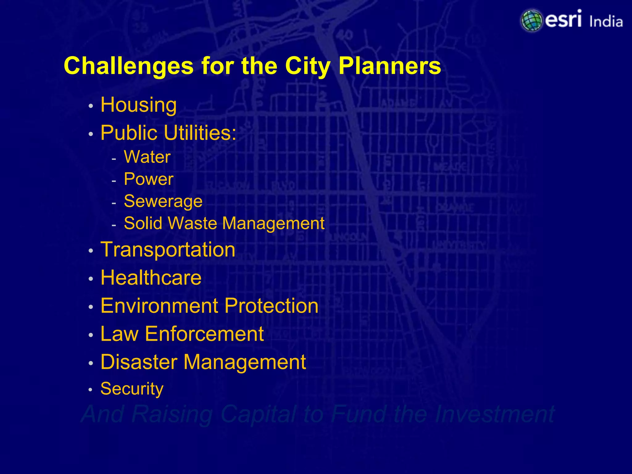 Challenges for the City Planners
  •   Housing
  •   Public Utilities:
       -   Water
       -   Power
       -   Sewerage
       -   Solid Waste Management
  • Transportation
  • Healthcare
  • Environment Protection
  • Law Enforcement
  • Disaster Management
  •   Security
 And Raising Capital to Fund the Investment
 