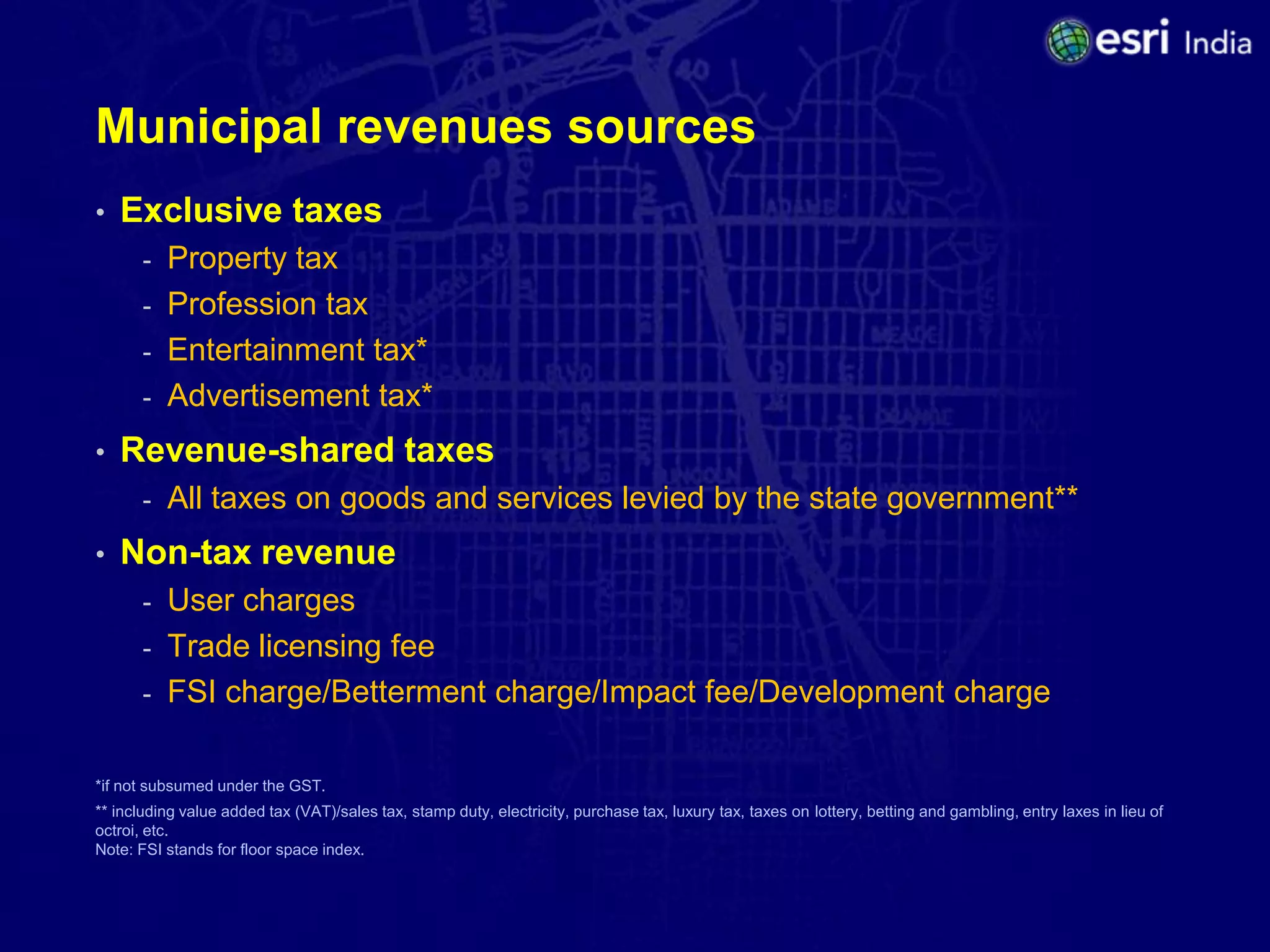 Municipal revenues sources
•   Exclusive taxes
       - Property tax
       - Profession tax
       - Entertainment tax*
       - Advertisement tax*

•   Revenue-shared taxes
       -   All taxes on goods and services levied by the state government**
•   Non-tax revenue
       - User charges
       - Trade licensing fee
       - FSI charge/Betterment charge/Impact fee/Development charge


*if not subsumed under the GST.
** including value added tax (VAT)/sales tax, stamp duty, electricity, purchase tax, luxury tax, taxes on lottery, betting and gambling, entry laxes in lieu of
octroi, etc.
Note: FSI stands for floor space index.
 