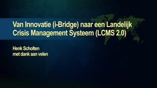 Van Innovatie (i-Bridge) naar een Landelijk
Crisis Management Systeem (LCMS 2.0)
Henk Scholten
met dank aan velen
 
