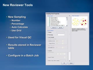 New Reviewer Tools


  • New Sampling
    – Number
    – Percentage
    – Auto Calculate
    – Use Grid


  • Used for Visual QC

  • Results stored in Reviewer
    table

  • Configure in a Batch Job
 