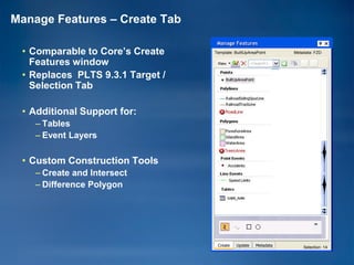 Manage Features – Create Tab
                                   Manage Features
 • Comparable to Core’s Create    Template: BuiltUpAreaPoint      Metadata: FZD

   Features window
 • Replaces PLTS 9.3.1 Target /
   Selection Tab

 • Additional Support for:
    – Tables
    – Event Layers

 • Custom Construction Tools
    – Create and Intersect
    – Difference Polygon




                                   Create    Update    Metadata       Selection: 14
 