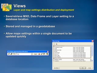 Views
       Layer and map settings distribution and deployment

• Save/retrieve MXD, Data Frame and Layer setting to a
  database location

• Stored and managed in a geodatabase

• Allow maps settings within a single document to be
  updated quickly
 
