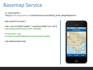 Basemap Service
var basemapURL =
“http://server.arcgisonline.com/ArcGIS/rest/services/World_Street_Map/MapServer”;

dojo.require("esri.map");

map = new esri.Map("mapDiv", { wrapAround180: true, null });
map.SetSpatialReference({"wkid":102100});

var basemap = new
esri.layers.ArcGISTiledMapServiceLayer(basemapURL);

map.addLayer(basemap);
 