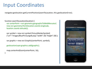 Input Coordinates
navigator.geolocation.getCurrentPosition(zoomToLocation, this.geolocationError);



function zoomToLocation(location) {
  var centerPoint = esri.geometry.geographicToWebMercator(
  new esri.geometry.Point(location.coords.longitude,
  location.coords.latitude));

    var symbol = new esri.symbol.PictureMarkerSymbol(
    {"url":”images/BluePin1LargeB.png“,”width":28,"height":28} );

    var graphic = new esri.Graphic(centerPoint, symbol);

    geolocationLayer.graphics.add(graphic);

    map.centerAndZoom(centerPoint, 16);
}
 