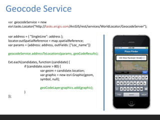 Geocode Service
var geocodeService = new
esri.tasks.Locator("http://tasks.arcgis.com/ArcGIS/rest/services/WorldLocator/GeocodeServer");

var address = { "SingleLine": address };
locator.outSpatialReference = map.spatialReference;
var params = {address: address, outFields: ["Loc_name"]}

geocodeService.addressToLocations(params, geoCodeResults);

Ext.each(candidates, function (candidate) {
           if (candidate.score > 80) {
                       var geom = candidate.location;
                       var graphic = new esri.Graphic(geom,
                       symbol, null);

                      geoCodeLayer.graphics.add(graphic);
           }
});
 