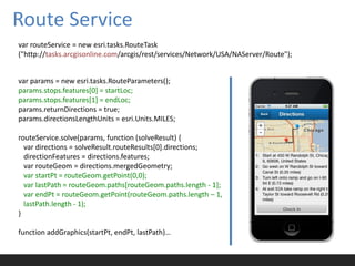 Route Service
var routeService = new esri.tasks.RouteTask
("http://tasks.arcgisonline.com/arcgis/rest/services/Network/USA/NAServer/Route");


var params = new esri.tasks.RouteParameters();
params.stops.features[0] = startLoc;
params.stops.features[1] = endLoc;
params.returnDirections = true;
params.directionsLengthUnits = esri.Units.MILES;

routeService.solve(params, function (solveResult) {
  var directions = solveResult.routeResults[0].directions;
  directionFeatures = directions.features;
  var routeGeom = directions.mergedGeometry;
  var startPt = routeGeom.getPoint(0,0);
  var lastPath = routeGeom.paths[routeGeom.paths.length - 1];
  var endPt = routeGeom.getPoint(routeGeom.paths.length – 1,
  lastPath.length - 1);
}

function addGraphics(startPt, endPt, lastPath)…
 