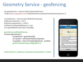 Geometry Service - geofencing
Var geomService = new esri.tasks.GeometryService(
"http://tasks.arcgisonline.com /ArcGIS/rest/services/Geometry/GeometryServer");

var bufParams = new esri.tasks.BufferParameters();
bufParams.distances = [ 25 ];
bufParams.geometries = [ toPt ];
bufParams.outSpatialReference = new
esri.SpatialReference({"wkid":102100});

geomService.buffer(bufParams,
function (geometries) {
           var geoFence = geometries[0];
           var symbol = self.checkinToleranceSymbol;
           var graphic = new esri.Graphic(geoFence, symbol);
           geoFenceGraphicLayer.add(graphic) });

…

isPoint InFence = geoFence.contains(currentLocation); // local
 